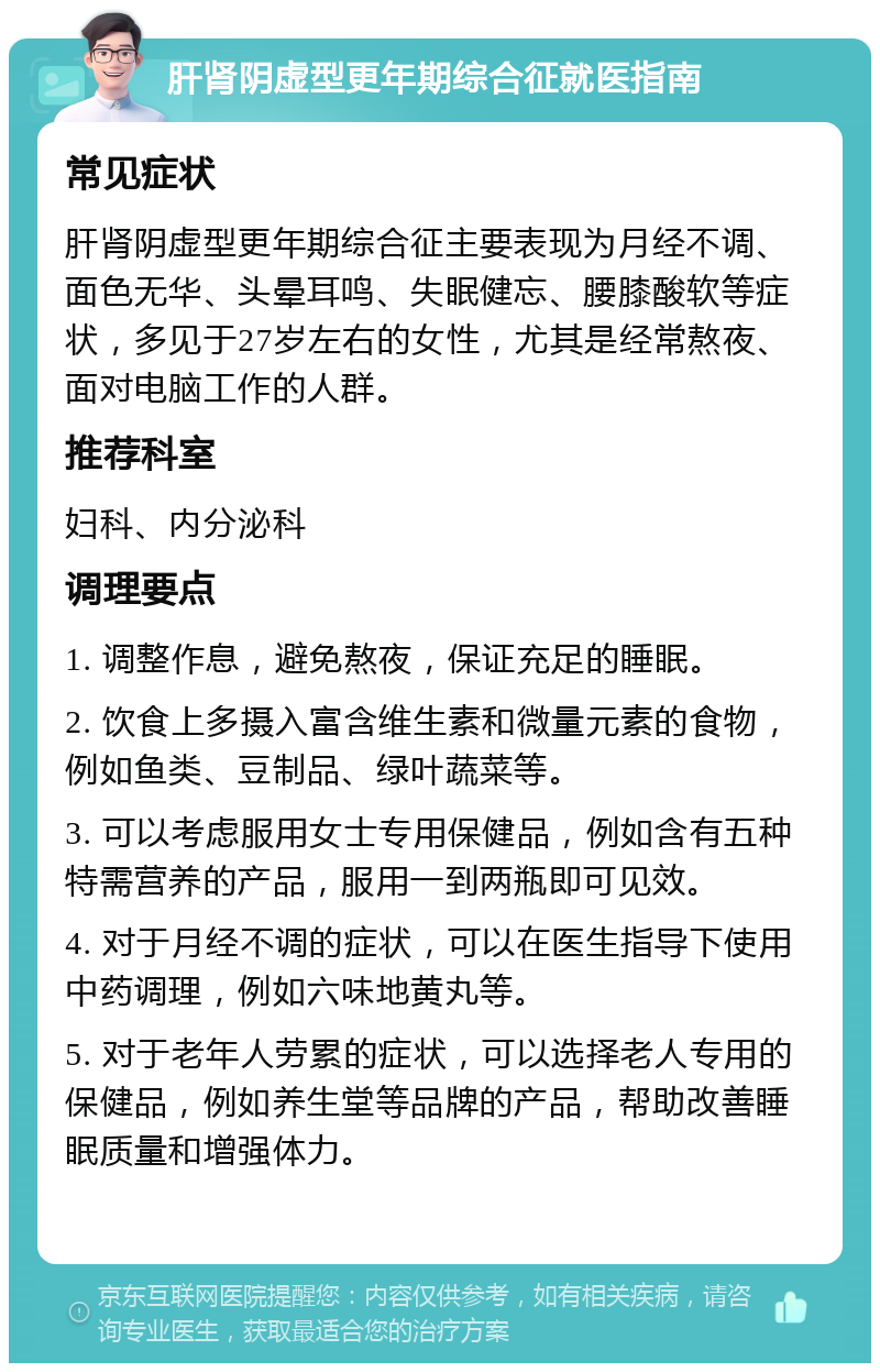 肝肾阴虚型更年期综合征就医指南 常见症状 肝肾阴虚型更年期综合征主要表现为月经不调、面色无华、头晕耳鸣、失眠健忘、腰膝酸软等症状，多见于27岁左右的女性，尤其是经常熬夜、面对电脑工作的人群。 推荐科室 妇科、内分泌科 调理要点 1. 调整作息，避免熬夜，保证充足的睡眠。 2. 饮食上多摄入富含维生素和微量元素的食物，例如鱼类、豆制品、绿叶蔬菜等。 3. 可以考虑服用女士专用保健品，例如含有五种特需营养的产品，服用一到两瓶即可见效。 4. 对于月经不调的症状，可以在医生指导下使用中药调理，例如六味地黄丸等。 5. 对于老年人劳累的症状，可以选择老人专用的保健品，例如养生堂等品牌的产品，帮助改善睡眠质量和增强体力。