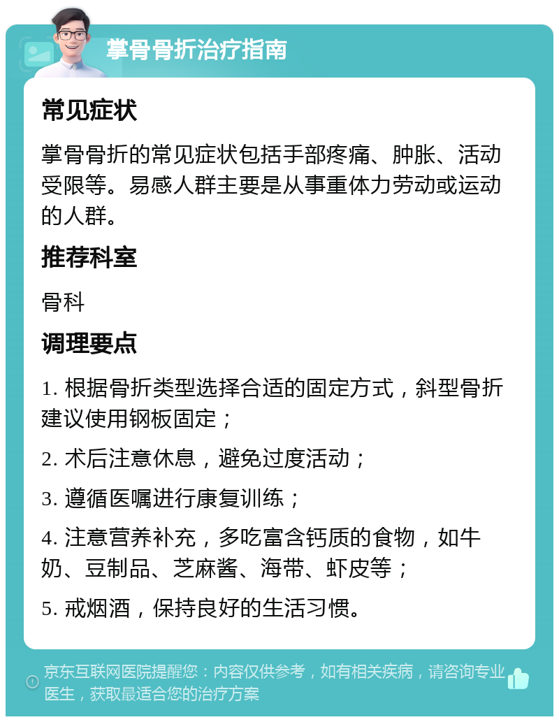 掌骨骨折治疗指南 常见症状 掌骨骨折的常见症状包括手部疼痛、肿胀、活动受限等。易感人群主要是从事重体力劳动或运动的人群。 推荐科室 骨科 调理要点 1. 根据骨折类型选择合适的固定方式，斜型骨折建议使用钢板固定； 2. 术后注意休息，避免过度活动； 3. 遵循医嘱进行康复训练； 4. 注意营养补充，多吃富含钙质的食物，如牛奶、豆制品、芝麻酱、海带、虾皮等； 5. 戒烟酒，保持良好的生活习惯。