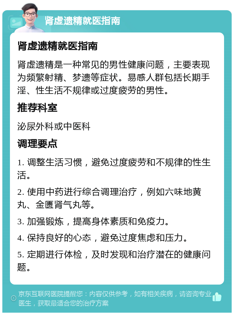 肾虚遗精就医指南 肾虚遗精就医指南 肾虚遗精是一种常见的男性健康问题，主要表现为频繁射精、梦遗等症状。易感人群包括长期手淫、性生活不规律或过度疲劳的男性。 推荐科室 泌尿外科或中医科 调理要点 1. 调整生活习惯，避免过度疲劳和不规律的性生活。 2. 使用中药进行综合调理治疗，例如六味地黄丸、金匮肾气丸等。 3. 加强锻炼，提高身体素质和免疫力。 4. 保持良好的心态，避免过度焦虑和压力。 5. 定期进行体检，及时发现和治疗潜在的健康问题。