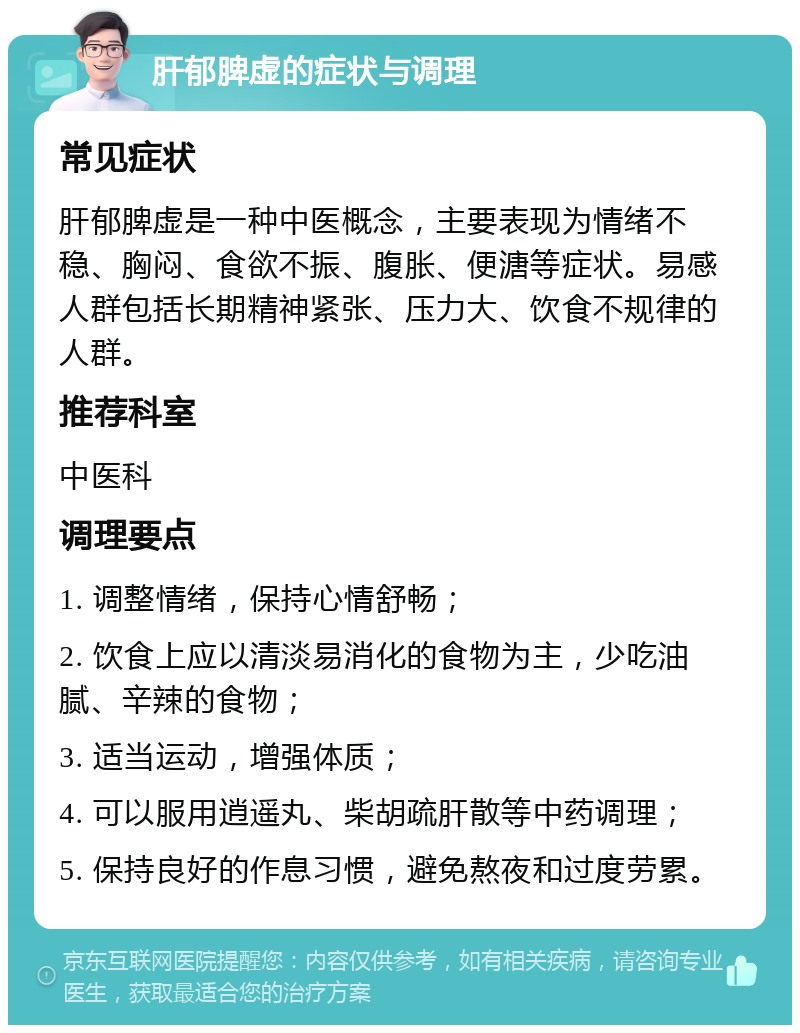 肝郁脾虚的症状与调理 常见症状 肝郁脾虚是一种中医概念，主要表现为情绪不稳、胸闷、食欲不振、腹胀、便溏等症状。易感人群包括长期精神紧张、压力大、饮食不规律的人群。 推荐科室 中医科 调理要点 1. 调整情绪，保持心情舒畅； 2. 饮食上应以清淡易消化的食物为主，少吃油腻、辛辣的食物； 3. 适当运动，增强体质； 4. 可以服用逍遥丸、柴胡疏肝散等中药调理； 5. 保持良好的作息习惯，避免熬夜和过度劳累。