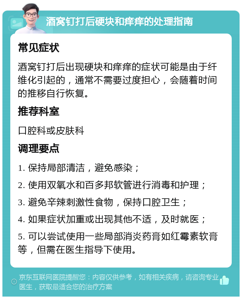 酒窝钉打后硬块和痒痒的处理指南 常见症状 酒窝钉打后出现硬块和痒痒的症状可能是由于纤维化引起的，通常不需要过度担心，会随着时间的推移自行恢复。 推荐科室 口腔科或皮肤科 调理要点 1. 保持局部清洁，避免感染； 2. 使用双氧水和百多邦软管进行消毒和护理； 3. 避免辛辣刺激性食物，保持口腔卫生； 4. 如果症状加重或出现其他不适，及时就医； 5. 可以尝试使用一些局部消炎药膏如红霉素软膏等，但需在医生指导下使用。