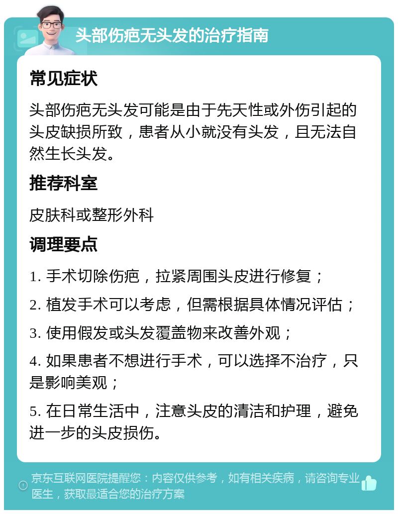 头部伤疤无头发的治疗指南 常见症状 头部伤疤无头发可能是由于先天性或外伤引起的头皮缺损所致，患者从小就没有头发，且无法自然生长头发。 推荐科室 皮肤科或整形外科 调理要点 1. 手术切除伤疤，拉紧周围头皮进行修复； 2. 植发手术可以考虑，但需根据具体情况评估； 3. 使用假发或头发覆盖物来改善外观； 4. 如果患者不想进行手术，可以选择不治疗，只是影响美观； 5. 在日常生活中，注意头皮的清洁和护理，避免进一步的头皮损伤。