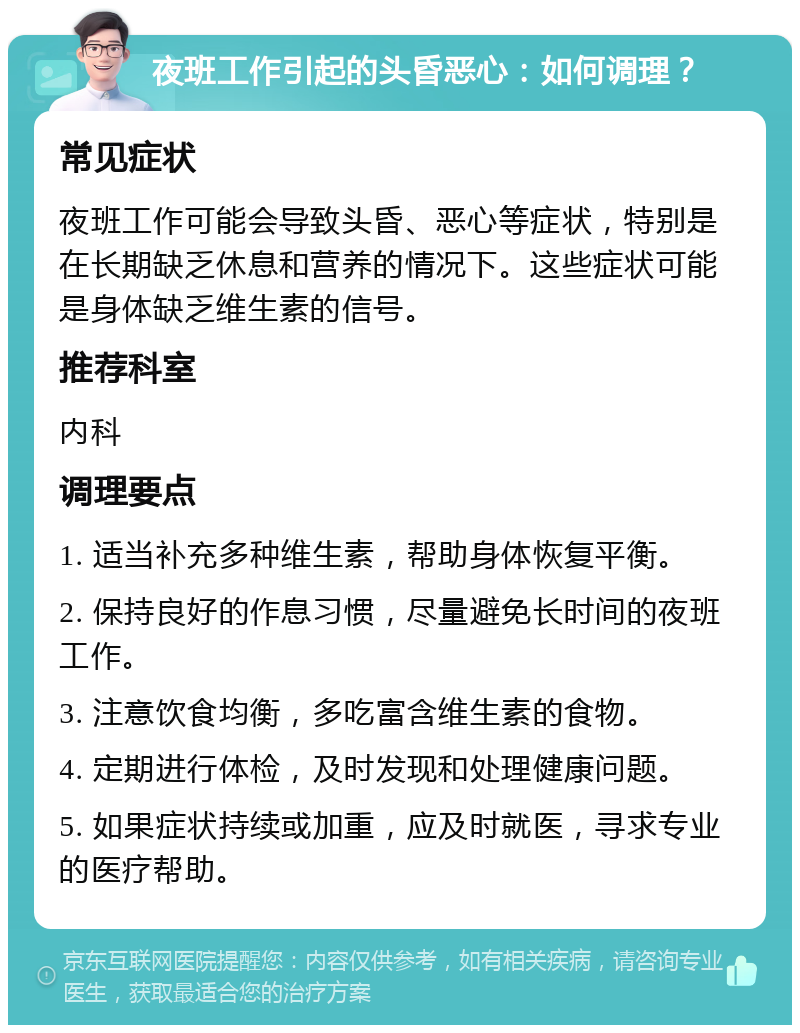 夜班工作引起的头昏恶心：如何调理？ 常见症状 夜班工作可能会导致头昏、恶心等症状，特别是在长期缺乏休息和营养的情况下。这些症状可能是身体缺乏维生素的信号。 推荐科室 内科 调理要点 1. 适当补充多种维生素，帮助身体恢复平衡。 2. 保持良好的作息习惯，尽量避免长时间的夜班工作。 3. 注意饮食均衡，多吃富含维生素的食物。 4. 定期进行体检，及时发现和处理健康问题。 5. 如果症状持续或加重，应及时就医，寻求专业的医疗帮助。