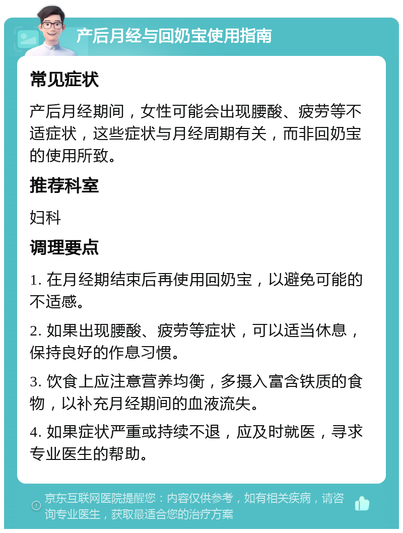 产后月经与回奶宝使用指南 常见症状 产后月经期间，女性可能会出现腰酸、疲劳等不适症状，这些症状与月经周期有关，而非回奶宝的使用所致。 推荐科室 妇科 调理要点 1. 在月经期结束后再使用回奶宝，以避免可能的不适感。 2. 如果出现腰酸、疲劳等症状，可以适当休息，保持良好的作息习惯。 3. 饮食上应注意营养均衡，多摄入富含铁质的食物，以补充月经期间的血液流失。 4. 如果症状严重或持续不退，应及时就医，寻求专业医生的帮助。