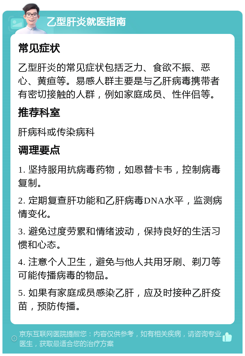 乙型肝炎就医指南 常见症状 乙型肝炎的常见症状包括乏力、食欲不振、恶心、黄疸等。易感人群主要是与乙肝病毒携带者有密切接触的人群，例如家庭成员、性伴侣等。 推荐科室 肝病科或传染病科 调理要点 1. 坚持服用抗病毒药物，如恩替卡韦，控制病毒复制。 2. 定期复查肝功能和乙肝病毒DNA水平，监测病情变化。 3. 避免过度劳累和情绪波动，保持良好的生活习惯和心态。 4. 注意个人卫生，避免与他人共用牙刷、剃刀等可能传播病毒的物品。 5. 如果有家庭成员感染乙肝，应及时接种乙肝疫苗，预防传播。