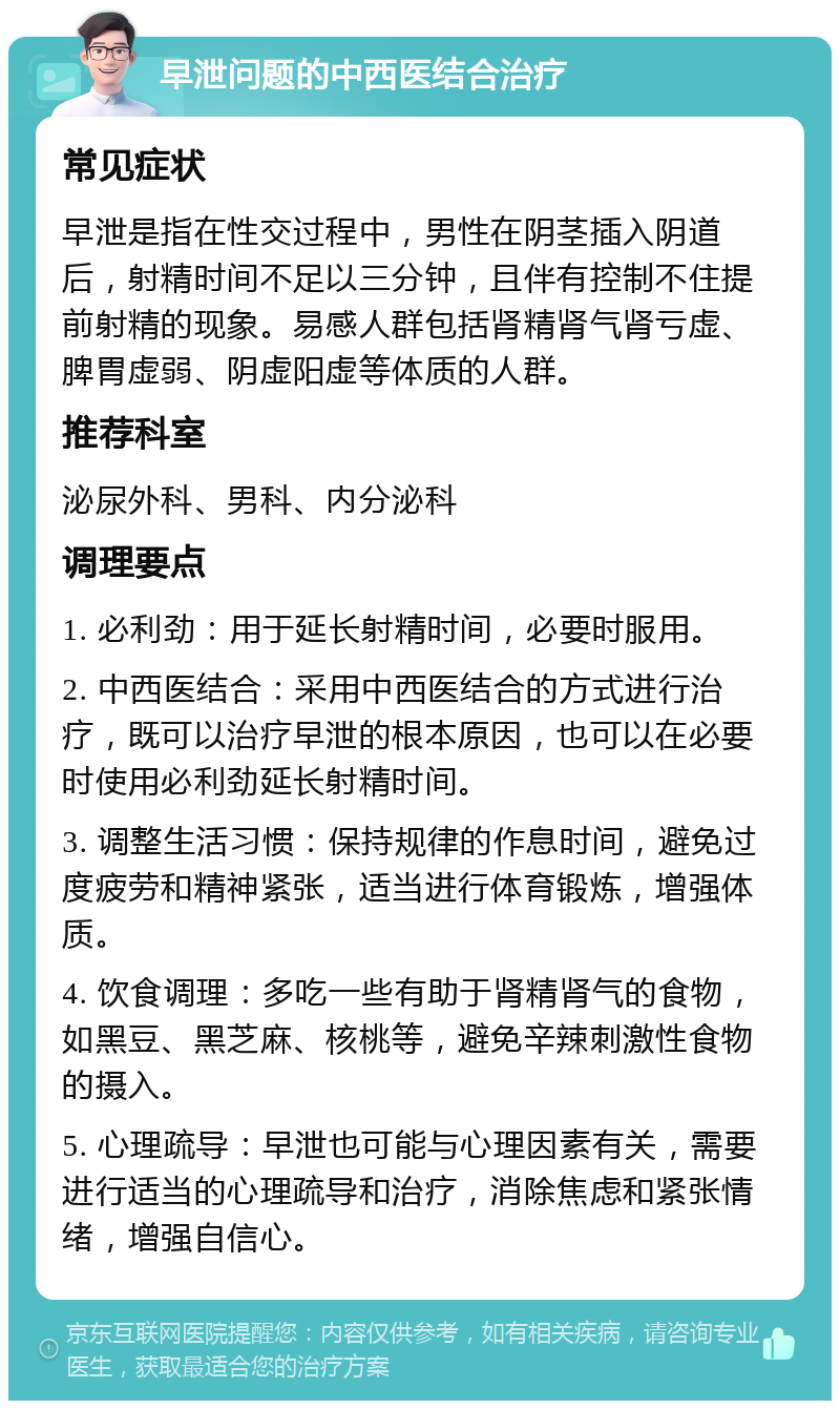 早泄问题的中西医结合治疗 常见症状 早泄是指在性交过程中，男性在阴茎插入阴道后，射精时间不足以三分钟，且伴有控制不住提前射精的现象。易感人群包括肾精肾气肾亏虚、脾胃虚弱、阴虚阳虚等体质的人群。 推荐科室 泌尿外科、男科、内分泌科 调理要点 1. 必利劲：用于延长射精时间，必要时服用。 2. 中西医结合：采用中西医结合的方式进行治疗，既可以治疗早泄的根本原因，也可以在必要时使用必利劲延长射精时间。 3. 调整生活习惯：保持规律的作息时间，避免过度疲劳和精神紧张，适当进行体育锻炼，增强体质。 4. 饮食调理：多吃一些有助于肾精肾气的食物，如黑豆、黑芝麻、核桃等，避免辛辣刺激性食物的摄入。 5. 心理疏导：早泄也可能与心理因素有关，需要进行适当的心理疏导和治疗，消除焦虑和紧张情绪，增强自信心。