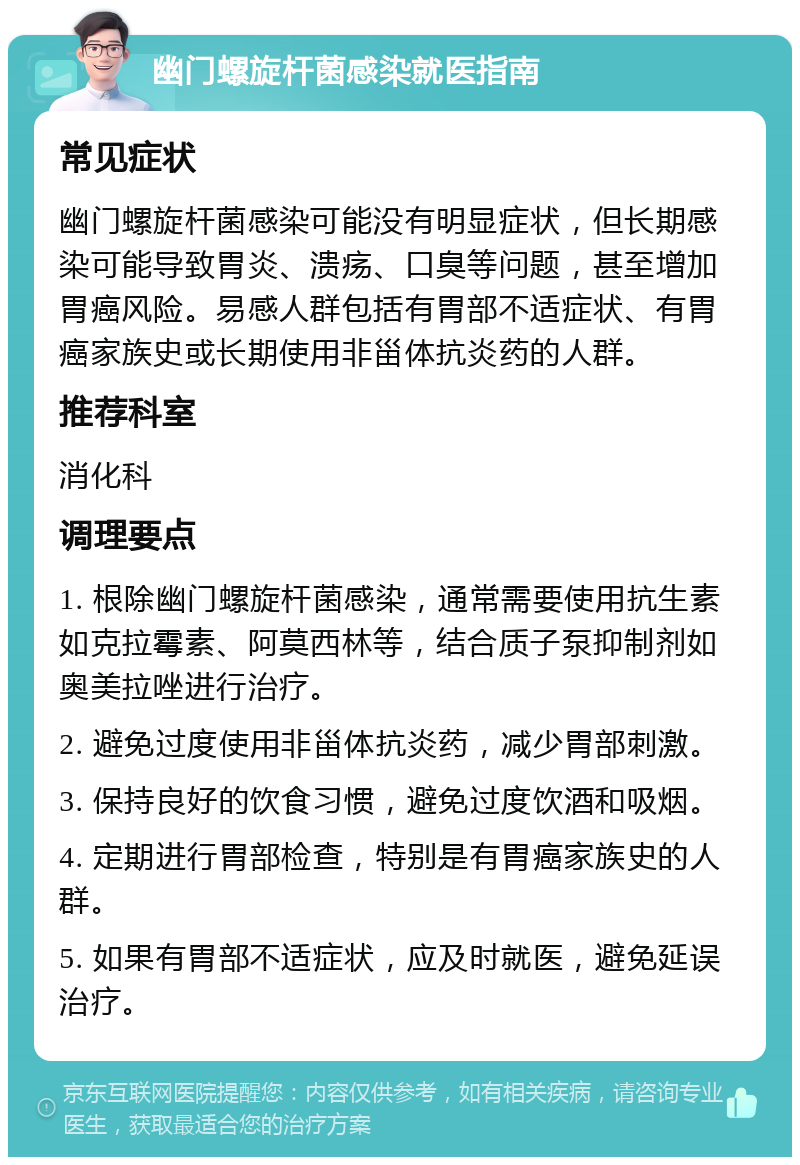 幽门螺旋杆菌感染就医指南 常见症状 幽门螺旋杆菌感染可能没有明显症状，但长期感染可能导致胃炎、溃疡、口臭等问题，甚至增加胃癌风险。易感人群包括有胃部不适症状、有胃癌家族史或长期使用非甾体抗炎药的人群。 推荐科室 消化科 调理要点 1. 根除幽门螺旋杆菌感染，通常需要使用抗生素如克拉霉素、阿莫西林等，结合质子泵抑制剂如奥美拉唑进行治疗。 2. 避免过度使用非甾体抗炎药，减少胃部刺激。 3. 保持良好的饮食习惯，避免过度饮酒和吸烟。 4. 定期进行胃部检查，特别是有胃癌家族史的人群。 5. 如果有胃部不适症状，应及时就医，避免延误治疗。