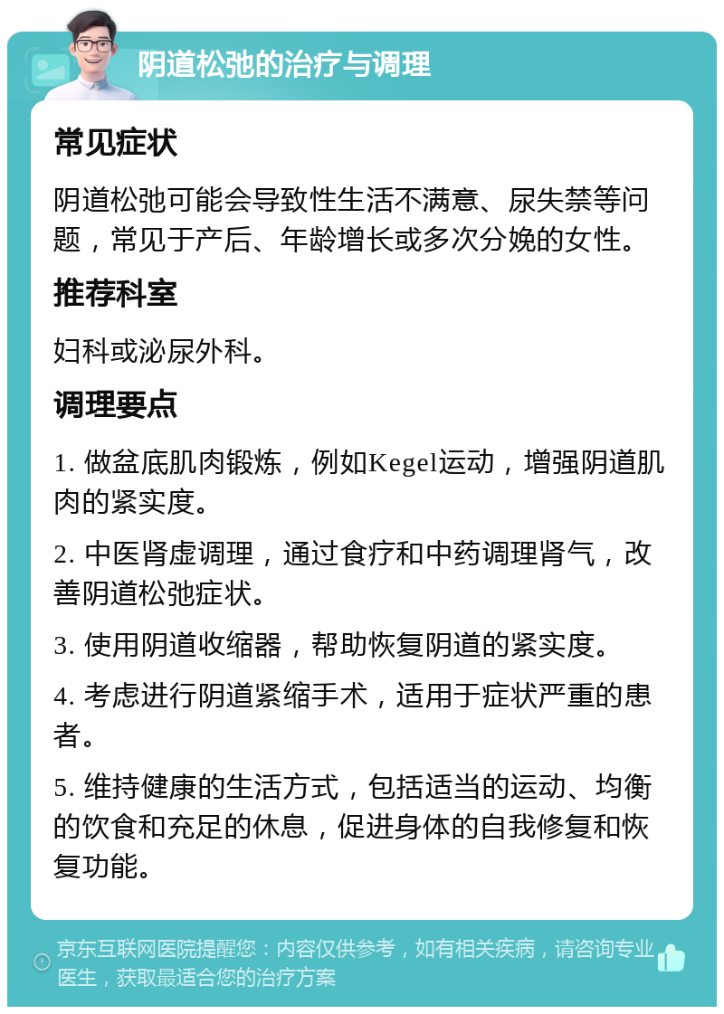 阴道松弛的治疗与调理 常见症状 阴道松弛可能会导致性生活不满意、尿失禁等问题，常见于产后、年龄增长或多次分娩的女性。 推荐科室 妇科或泌尿外科。 调理要点 1. 做盆底肌肉锻炼，例如Kegel运动，增强阴道肌肉的紧实度。 2. 中医肾虚调理，通过食疗和中药调理肾气，改善阴道松弛症状。 3. 使用阴道收缩器，帮助恢复阴道的紧实度。 4. 考虑进行阴道紧缩手术，适用于症状严重的患者。 5. 维持健康的生活方式，包括适当的运动、均衡的饮食和充足的休息，促进身体的自我修复和恢复功能。