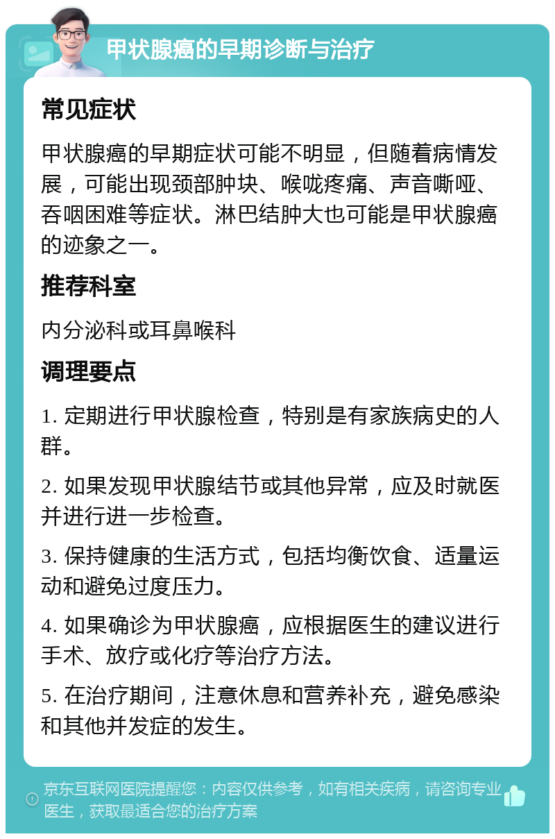 甲状腺癌的早期诊断与治疗 常见症状 甲状腺癌的早期症状可能不明显，但随着病情发展，可能出现颈部肿块、喉咙疼痛、声音嘶哑、吞咽困难等症状。淋巴结肿大也可能是甲状腺癌的迹象之一。 推荐科室 内分泌科或耳鼻喉科 调理要点 1. 定期进行甲状腺检查，特别是有家族病史的人群。 2. 如果发现甲状腺结节或其他异常，应及时就医并进行进一步检查。 3. 保持健康的生活方式，包括均衡饮食、适量运动和避免过度压力。 4. 如果确诊为甲状腺癌，应根据医生的建议进行手术、放疗或化疗等治疗方法。 5. 在治疗期间，注意休息和营养补充，避免感染和其他并发症的发生。