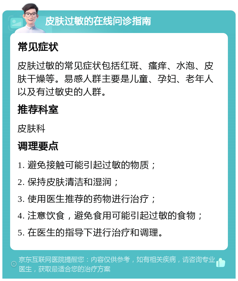 皮肤过敏的在线问诊指南 常见症状 皮肤过敏的常见症状包括红斑、瘙痒、水泡、皮肤干燥等。易感人群主要是儿童、孕妇、老年人以及有过敏史的人群。 推荐科室 皮肤科 调理要点 1. 避免接触可能引起过敏的物质； 2. 保持皮肤清洁和湿润； 3. 使用医生推荐的药物进行治疗； 4. 注意饮食，避免食用可能引起过敏的食物； 5. 在医生的指导下进行治疗和调理。