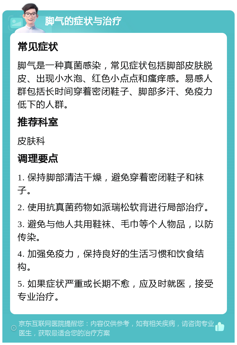 脚气的症状与治疗 常见症状 脚气是一种真菌感染，常见症状包括脚部皮肤脱皮、出现小水泡、红色小点点和瘙痒感。易感人群包括长时间穿着密闭鞋子、脚部多汗、免疫力低下的人群。 推荐科室 皮肤科 调理要点 1. 保持脚部清洁干燥，避免穿着密闭鞋子和袜子。 2. 使用抗真菌药物如派瑞松软膏进行局部治疗。 3. 避免与他人共用鞋袜、毛巾等个人物品，以防传染。 4. 加强免疫力，保持良好的生活习惯和饮食结构。 5. 如果症状严重或长期不愈，应及时就医，接受专业治疗。