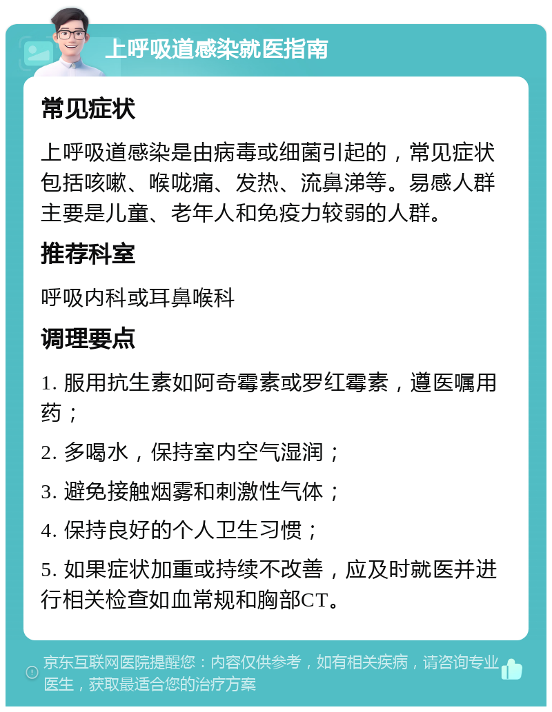 上呼吸道感染就医指南 常见症状 上呼吸道感染是由病毒或细菌引起的，常见症状包括咳嗽、喉咙痛、发热、流鼻涕等。易感人群主要是儿童、老年人和免疫力较弱的人群。 推荐科室 呼吸内科或耳鼻喉科 调理要点 1. 服用抗生素如阿奇霉素或罗红霉素，遵医嘱用药； 2. 多喝水，保持室内空气湿润； 3. 避免接触烟雾和刺激性气体； 4. 保持良好的个人卫生习惯； 5. 如果症状加重或持续不改善，应及时就医并进行相关检查如血常规和胸部CT。