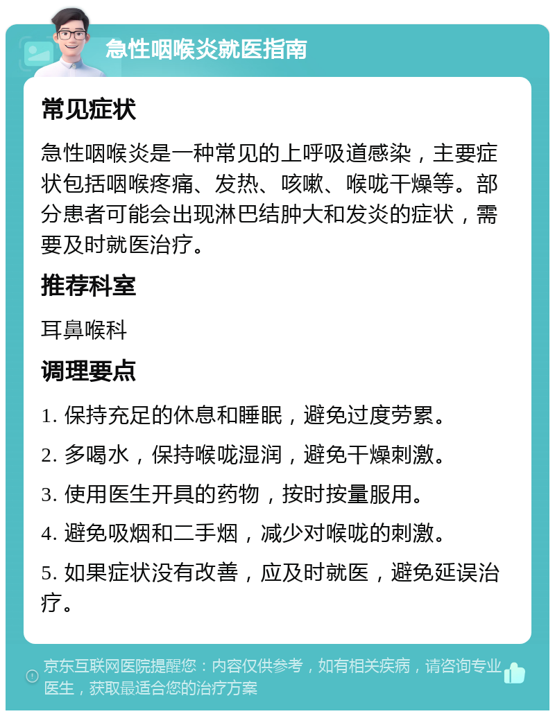 急性咽喉炎就医指南 常见症状 急性咽喉炎是一种常见的上呼吸道感染，主要症状包括咽喉疼痛、发热、咳嗽、喉咙干燥等。部分患者可能会出现淋巴结肿大和发炎的症状，需要及时就医治疗。 推荐科室 耳鼻喉科 调理要点 1. 保持充足的休息和睡眠，避免过度劳累。 2. 多喝水，保持喉咙湿润，避免干燥刺激。 3. 使用医生开具的药物，按时按量服用。 4. 避免吸烟和二手烟，减少对喉咙的刺激。 5. 如果症状没有改善，应及时就医，避免延误治疗。