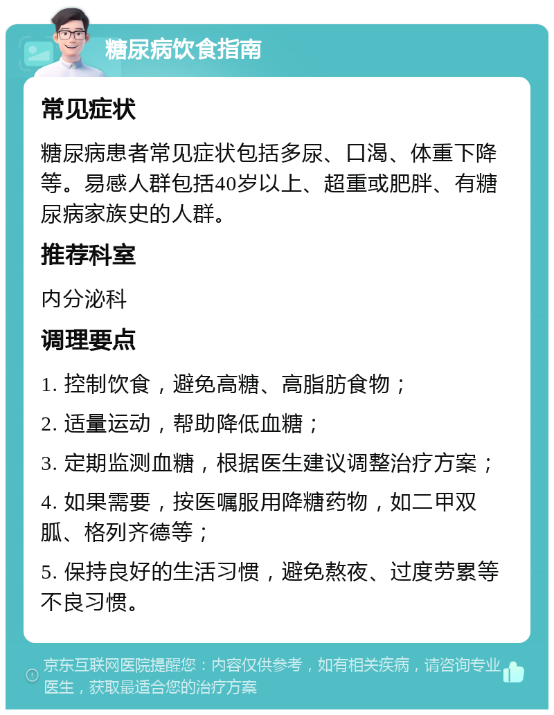 糖尿病饮食指南 常见症状 糖尿病患者常见症状包括多尿、口渴、体重下降等。易感人群包括40岁以上、超重或肥胖、有糖尿病家族史的人群。 推荐科室 内分泌科 调理要点 1. 控制饮食，避免高糖、高脂肪食物； 2. 适量运动，帮助降低血糖； 3. 定期监测血糖，根据医生建议调整治疗方案； 4. 如果需要，按医嘱服用降糖药物，如二甲双胍、格列齐德等； 5. 保持良好的生活习惯，避免熬夜、过度劳累等不良习惯。