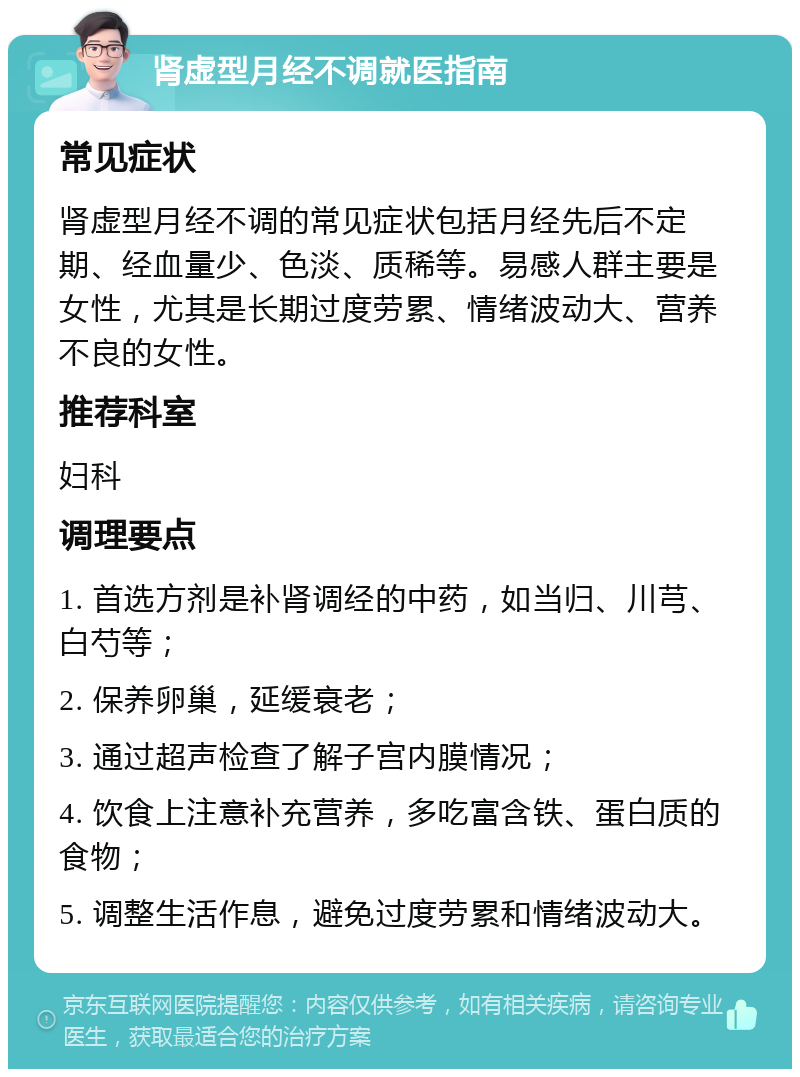 肾虚型月经不调就医指南 常见症状 肾虚型月经不调的常见症状包括月经先后不定期、经血量少、色淡、质稀等。易感人群主要是女性，尤其是长期过度劳累、情绪波动大、营养不良的女性。 推荐科室 妇科 调理要点 1. 首选方剂是补肾调经的中药，如当归、川芎、白芍等； 2. 保养卵巢，延缓衰老； 3. 通过超声检查了解子宫内膜情况； 4. 饮食上注意补充营养，多吃富含铁、蛋白质的食物； 5. 调整生活作息，避免过度劳累和情绪波动大。