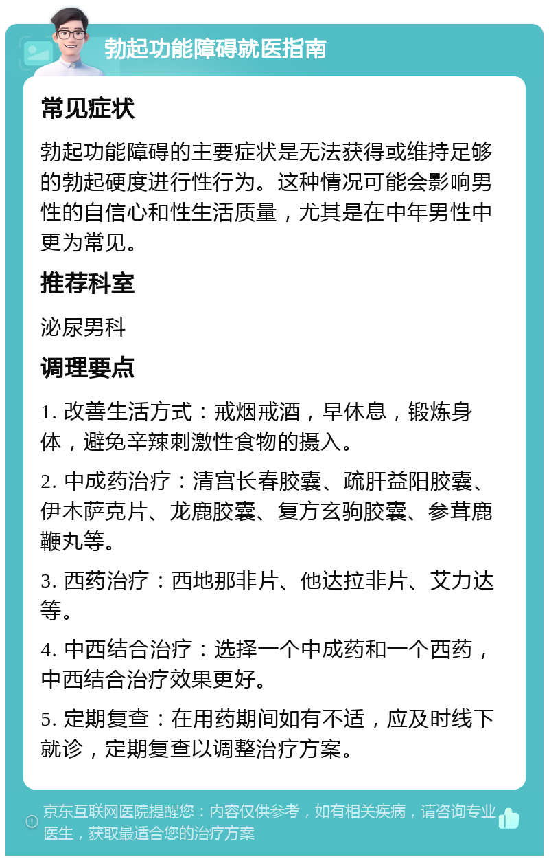 勃起功能障碍就医指南 常见症状 勃起功能障碍的主要症状是无法获得或维持足够的勃起硬度进行性行为。这种情况可能会影响男性的自信心和性生活质量，尤其是在中年男性中更为常见。 推荐科室 泌尿男科 调理要点 1. 改善生活方式：戒烟戒酒，早休息，锻炼身体，避免辛辣刺激性食物的摄入。 2. 中成药治疗：清宫长春胶囊、疏肝益阳胶囊、伊木萨克片、龙鹿胶囊、复方玄驹胶囊、参茸鹿鞭丸等。 3. 西药治疗：西地那非片、他达拉非片、艾力达等。 4. 中西结合治疗：选择一个中成药和一个西药，中西结合治疗效果更好。 5. 定期复查：在用药期间如有不适，应及时线下就诊，定期复查以调整治疗方案。