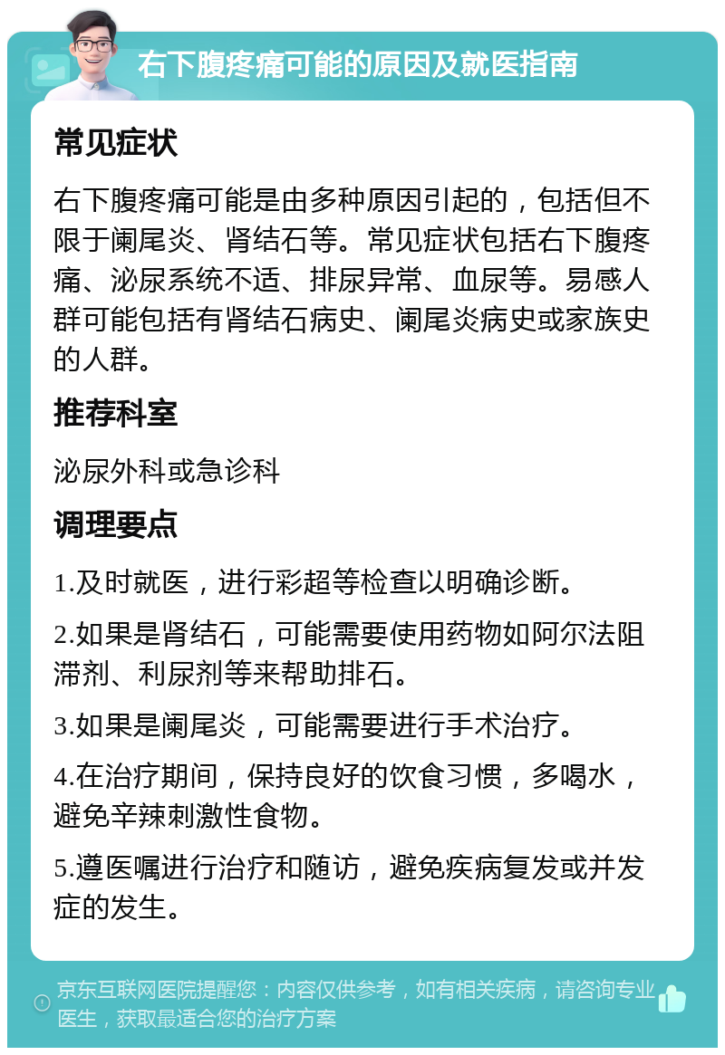 右下腹疼痛可能的原因及就医指南 常见症状 右下腹疼痛可能是由多种原因引起的，包括但不限于阑尾炎、肾结石等。常见症状包括右下腹疼痛、泌尿系统不适、排尿异常、血尿等。易感人群可能包括有肾结石病史、阑尾炎病史或家族史的人群。 推荐科室 泌尿外科或急诊科 调理要点 1.及时就医，进行彩超等检查以明确诊断。 2.如果是肾结石，可能需要使用药物如阿尔法阻滞剂、利尿剂等来帮助排石。 3.如果是阑尾炎，可能需要进行手术治疗。 4.在治疗期间，保持良好的饮食习惯，多喝水，避免辛辣刺激性食物。 5.遵医嘱进行治疗和随访，避免疾病复发或并发症的发生。