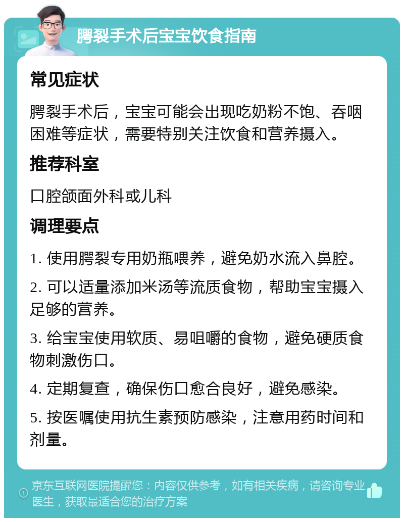 腭裂手术后宝宝饮食指南 常见症状 腭裂手术后，宝宝可能会出现吃奶粉不饱、吞咽困难等症状，需要特别关注饮食和营养摄入。 推荐科室 口腔颌面外科或儿科 调理要点 1. 使用腭裂专用奶瓶喂养，避免奶水流入鼻腔。 2. 可以适量添加米汤等流质食物，帮助宝宝摄入足够的营养。 3. 给宝宝使用软质、易咀嚼的食物，避免硬质食物刺激伤口。 4. 定期复查，确保伤口愈合良好，避免感染。 5. 按医嘱使用抗生素预防感染，注意用药时间和剂量。