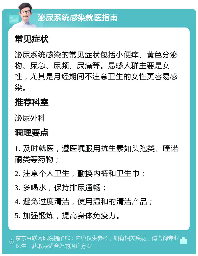 泌尿系统感染就医指南 常见症状 泌尿系统感染的常见症状包括小便痒、黄色分泌物、尿急、尿频、尿痛等。易感人群主要是女性，尤其是月经期间不注意卫生的女性更容易感染。 推荐科室 泌尿外科 调理要点 1. 及时就医，遵医嘱服用抗生素如头孢类、喹诺酮类等药物； 2. 注意个人卫生，勤换内裤和卫生巾； 3. 多喝水，保持排尿通畅； 4. 避免过度清洁，使用温和的清洁产品； 5. 加强锻炼，提高身体免疫力。