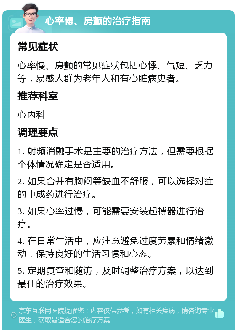 心率慢、房颤的治疗指南 常见症状 心率慢、房颤的常见症状包括心悸、气短、乏力等，易感人群为老年人和有心脏病史者。 推荐科室 心内科 调理要点 1. 射频消融手术是主要的治疗方法，但需要根据个体情况确定是否适用。 2. 如果合并有胸闷等缺血不舒服，可以选择对症的中成药进行治疗。 3. 如果心率过慢，可能需要安装起搏器进行治疗。 4. 在日常生活中，应注意避免过度劳累和情绪激动，保持良好的生活习惯和心态。 5. 定期复查和随访，及时调整治疗方案，以达到最佳的治疗效果。