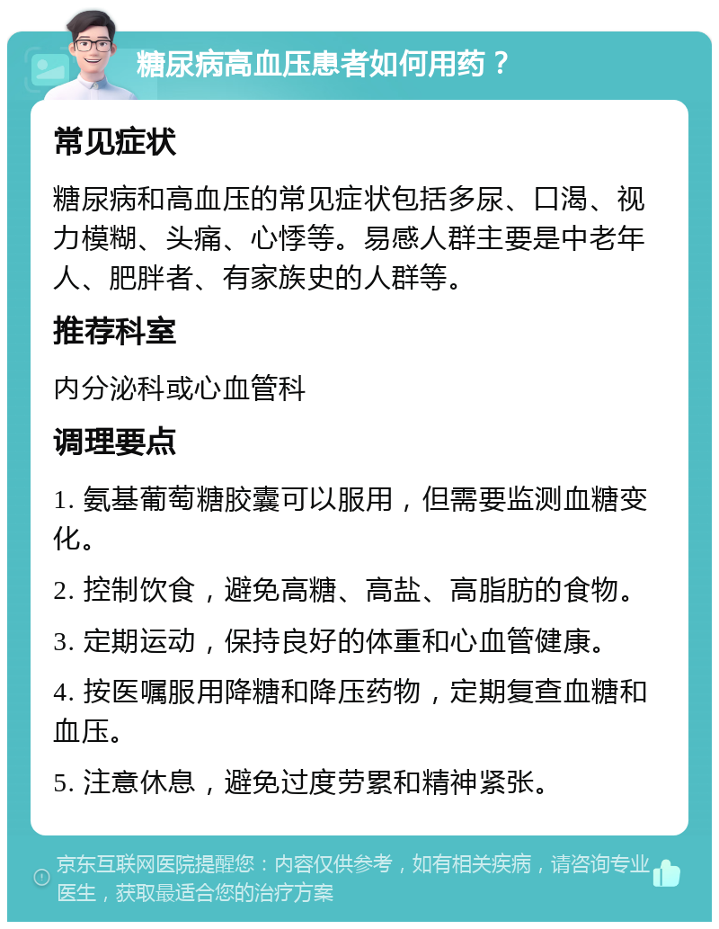 糖尿病高血压患者如何用药？ 常见症状 糖尿病和高血压的常见症状包括多尿、口渴、视力模糊、头痛、心悸等。易感人群主要是中老年人、肥胖者、有家族史的人群等。 推荐科室 内分泌科或心血管科 调理要点 1. 氨基葡萄糖胶囊可以服用，但需要监测血糖变化。 2. 控制饮食，避免高糖、高盐、高脂肪的食物。 3. 定期运动，保持良好的体重和心血管健康。 4. 按医嘱服用降糖和降压药物，定期复查血糖和血压。 5. 注意休息，避免过度劳累和精神紧张。