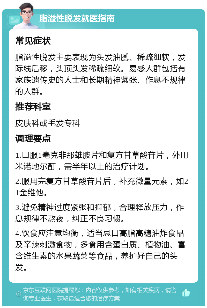 脂溢性脱发就医指南 常见症状 脂溢性脱发主要表现为头发油腻、稀疏细软，发际线后移，头顶头发稀疏细软。易感人群包括有家族遗传史的人士和长期精神紧张、作息不规律的人群。 推荐科室 皮肤科或毛发专科 调理要点 1.口服1毫克非那雄胺片和复方甘草酸苷片，外用米诺地尔酊，需半年以上的治疗计划。 2.服用完复方甘草酸苷片后，补充微量元素，如21金维他。 3.避免精神过度紧张和抑郁，合理释放压力，作息规律不熬夜，纠正不良习惯。 4.饮食应注意均衡，适当忌口高脂高糖油炸食品及辛辣刺激食物，多食用含蛋白质、植物油、富含维生素的水果蔬菜等食品，养护好自己的头发。