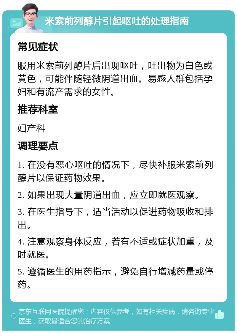 米索前列醇片引起呕吐的处理指南 常见症状 服用米索前列醇片后出现呕吐，吐出物为白色或黄色，可能伴随轻微阴道出血。易感人群包括孕妇和有流产需求的女性。 推荐科室 妇产科 调理要点 1. 在没有恶心呕吐的情况下，尽快补服米索前列醇片以保证药物效果。 2. 如果出现大量阴道出血，应立即就医观察。 3. 在医生指导下，适当活动以促进药物吸收和排出。 4. 注意观察身体反应，若有不适或症状加重，及时就医。 5. 遵循医生的用药指示，避免自行增减药量或停药。