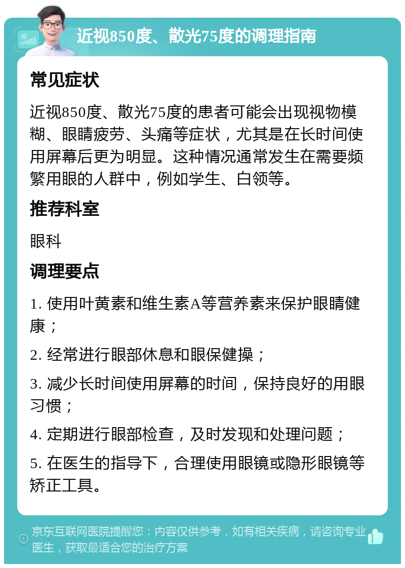 近视850度、散光75度的调理指南 常见症状 近视850度、散光75度的患者可能会出现视物模糊、眼睛疲劳、头痛等症状，尤其是在长时间使用屏幕后更为明显。这种情况通常发生在需要频繁用眼的人群中，例如学生、白领等。 推荐科室 眼科 调理要点 1. 使用叶黄素和维生素A等营养素来保护眼睛健康； 2. 经常进行眼部休息和眼保健操； 3. 减少长时间使用屏幕的时间，保持良好的用眼习惯； 4. 定期进行眼部检查，及时发现和处理问题； 5. 在医生的指导下，合理使用眼镜或隐形眼镜等矫正工具。