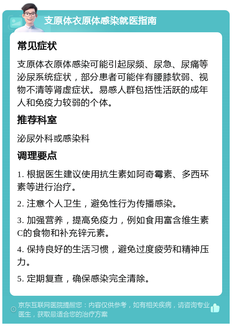 支原体衣原体感染就医指南 常见症状 支原体衣原体感染可能引起尿频、尿急、尿痛等泌尿系统症状，部分患者可能伴有腰膝软弱、视物不清等肾虚症状。易感人群包括性活跃的成年人和免疫力较弱的个体。 推荐科室 泌尿外科或感染科 调理要点 1. 根据医生建议使用抗生素如阿奇霉素、多西环素等进行治疗。 2. 注意个人卫生，避免性行为传播感染。 3. 加强营养，提高免疫力，例如食用富含维生素C的食物和补充锌元素。 4. 保持良好的生活习惯，避免过度疲劳和精神压力。 5. 定期复查，确保感染完全清除。