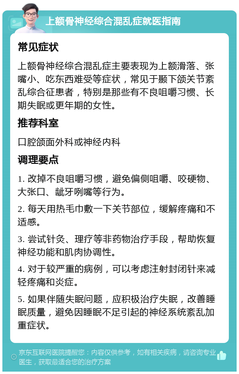 上额骨神经综合混乱症就医指南 常见症状 上额骨神经综合混乱症主要表现为上额滑落、张嘴小、吃东西难受等症状，常见于颞下颌关节紊乱综合征患者，特别是那些有不良咀嚼习惯、长期失眠或更年期的女性。 推荐科室 口腔颌面外科或神经内科 调理要点 1. 改掉不良咀嚼习惯，避免偏侧咀嚼、咬硬物、大张口、龇牙咧嘴等行为。 2. 每天用热毛巾敷一下关节部位，缓解疼痛和不适感。 3. 尝试针灸、理疗等非药物治疗手段，帮助恢复神经功能和肌肉协调性。 4. 对于较严重的病例，可以考虑注射封闭针来减轻疼痛和炎症。 5. 如果伴随失眠问题，应积极治疗失眠，改善睡眠质量，避免因睡眠不足引起的神经系统紊乱加重症状。