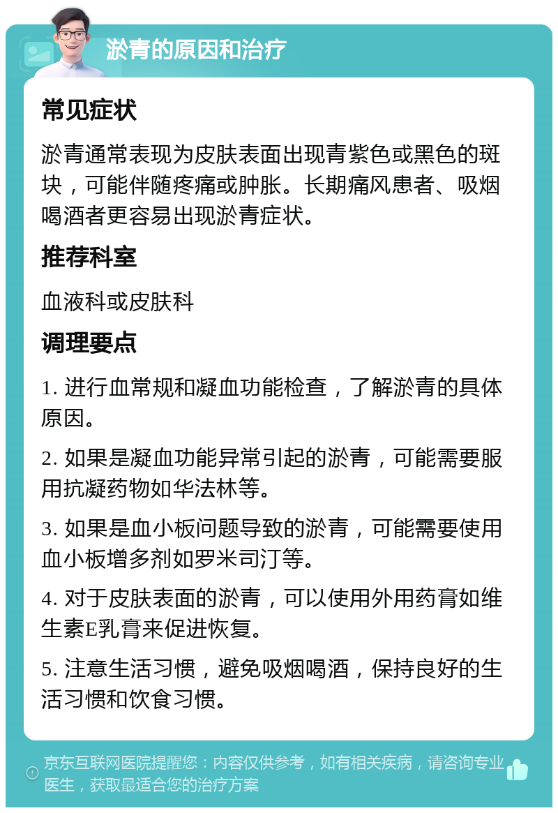 淤青的原因和治疗 常见症状 淤青通常表现为皮肤表面出现青紫色或黑色的斑块，可能伴随疼痛或肿胀。长期痛风患者、吸烟喝酒者更容易出现淤青症状。 推荐科室 血液科或皮肤科 调理要点 1. 进行血常规和凝血功能检查，了解淤青的具体原因。 2. 如果是凝血功能异常引起的淤青，可能需要服用抗凝药物如华法林等。 3. 如果是血小板问题导致的淤青，可能需要使用血小板增多剂如罗米司汀等。 4. 对于皮肤表面的淤青，可以使用外用药膏如维生素E乳膏来促进恢复。 5. 注意生活习惯，避免吸烟喝酒，保持良好的生活习惯和饮食习惯。