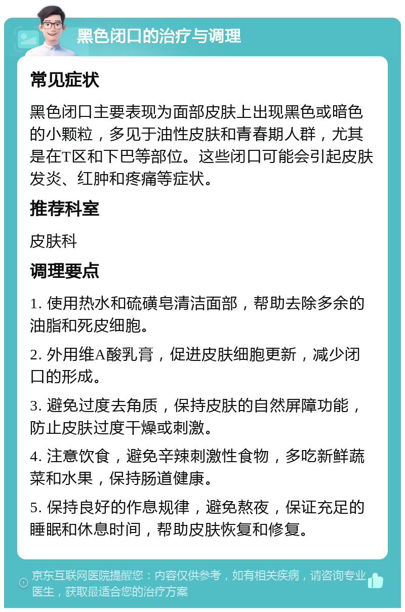 黑色闭口的治疗与调理 常见症状 黑色闭口主要表现为面部皮肤上出现黑色或暗色的小颗粒，多见于油性皮肤和青春期人群，尤其是在T区和下巴等部位。这些闭口可能会引起皮肤发炎、红肿和疼痛等症状。 推荐科室 皮肤科 调理要点 1. 使用热水和硫磺皂清洁面部，帮助去除多余的油脂和死皮细胞。 2. 外用维A酸乳膏，促进皮肤细胞更新，减少闭口的形成。 3. 避免过度去角质，保持皮肤的自然屏障功能，防止皮肤过度干燥或刺激。 4. 注意饮食，避免辛辣刺激性食物，多吃新鲜蔬菜和水果，保持肠道健康。 5. 保持良好的作息规律，避免熬夜，保证充足的睡眠和休息时间，帮助皮肤恢复和修复。