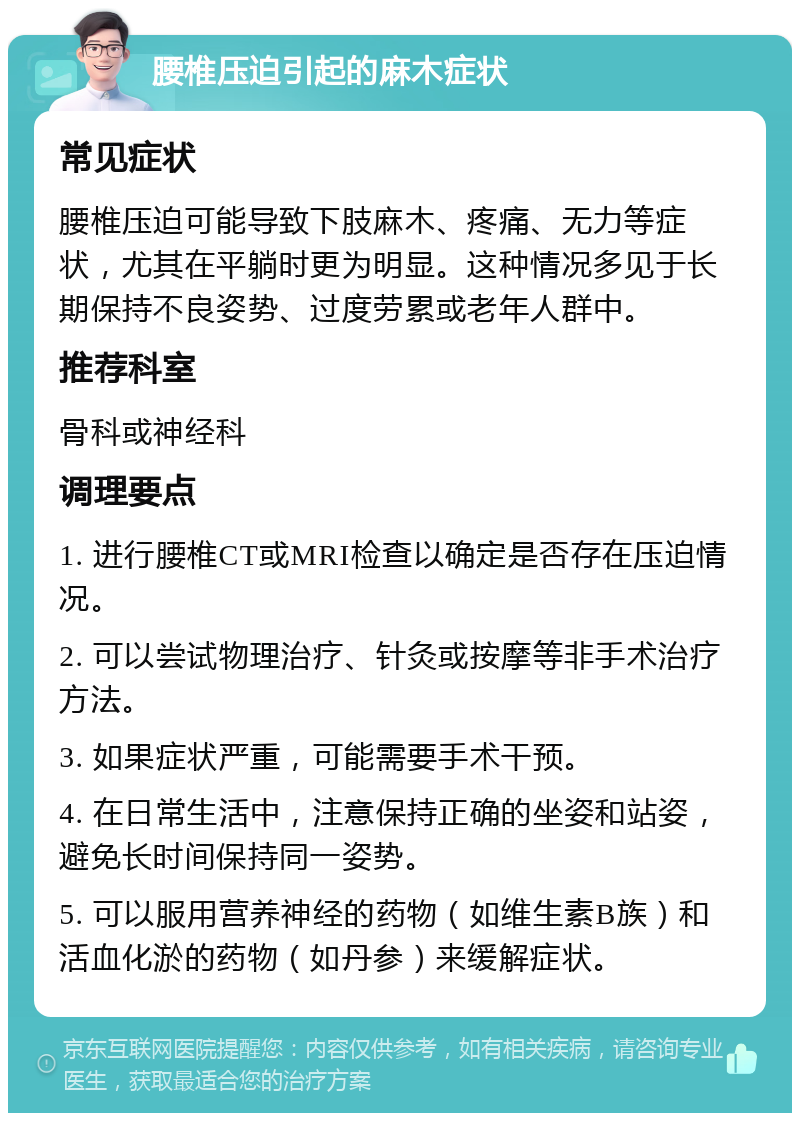 腰椎压迫引起的麻木症状 常见症状 腰椎压迫可能导致下肢麻木、疼痛、无力等症状，尤其在平躺时更为明显。这种情况多见于长期保持不良姿势、过度劳累或老年人群中。 推荐科室 骨科或神经科 调理要点 1. 进行腰椎CT或MRI检查以确定是否存在压迫情况。 2. 可以尝试物理治疗、针灸或按摩等非手术治疗方法。 3. 如果症状严重，可能需要手术干预。 4. 在日常生活中，注意保持正确的坐姿和站姿，避免长时间保持同一姿势。 5. 可以服用营养神经的药物（如维生素B族）和活血化淤的药物（如丹参）来缓解症状。