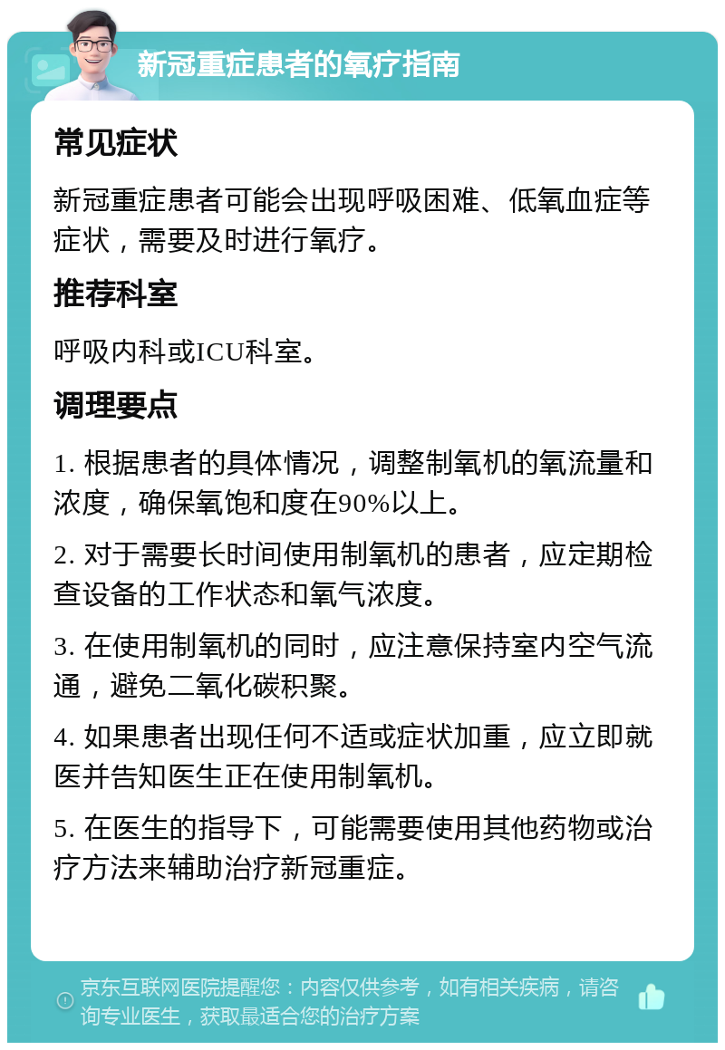 新冠重症患者的氧疗指南 常见症状 新冠重症患者可能会出现呼吸困难、低氧血症等症状，需要及时进行氧疗。 推荐科室 呼吸内科或ICU科室。 调理要点 1. 根据患者的具体情况，调整制氧机的氧流量和浓度，确保氧饱和度在90%以上。 2. 对于需要长时间使用制氧机的患者，应定期检查设备的工作状态和氧气浓度。 3. 在使用制氧机的同时，应注意保持室内空气流通，避免二氧化碳积聚。 4. 如果患者出现任何不适或症状加重，应立即就医并告知医生正在使用制氧机。 5. 在医生的指导下，可能需要使用其他药物或治疗方法来辅助治疗新冠重症。