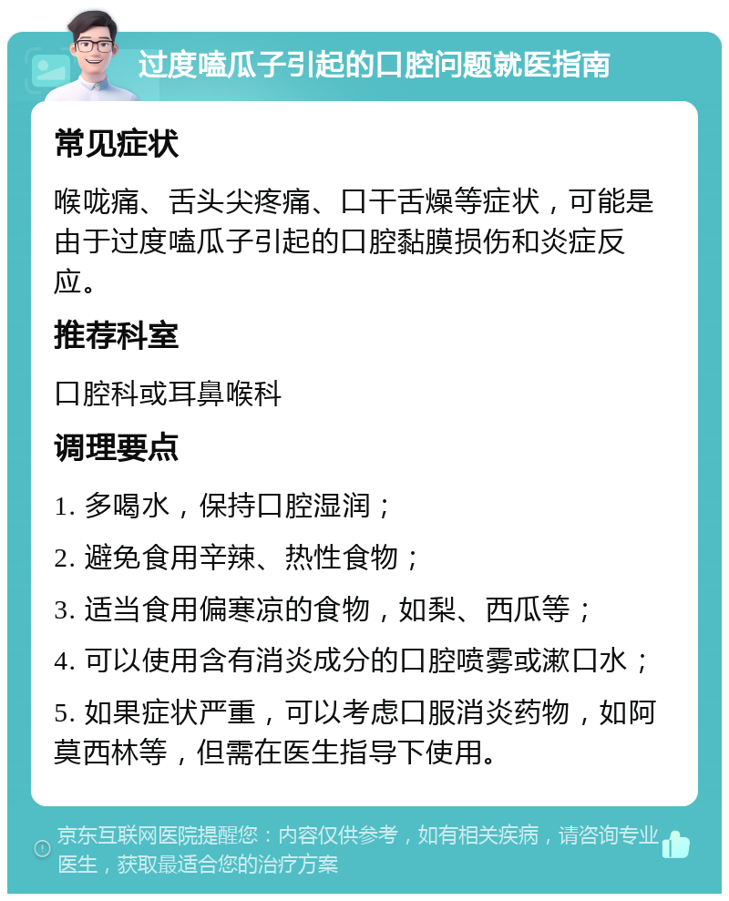 过度嗑瓜子引起的口腔问题就医指南 常见症状 喉咙痛、舌头尖疼痛、口干舌燥等症状，可能是由于过度嗑瓜子引起的口腔黏膜损伤和炎症反应。 推荐科室 口腔科或耳鼻喉科 调理要点 1. 多喝水，保持口腔湿润； 2. 避免食用辛辣、热性食物； 3. 适当食用偏寒凉的食物，如梨、西瓜等； 4. 可以使用含有消炎成分的口腔喷雾或漱口水； 5. 如果症状严重，可以考虑口服消炎药物，如阿莫西林等，但需在医生指导下使用。