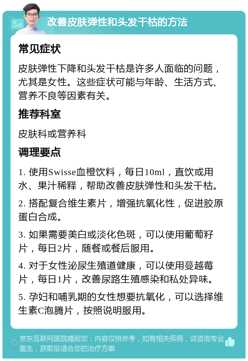 改善皮肤弹性和头发干枯的方法 常见症状 皮肤弹性下降和头发干枯是许多人面临的问题，尤其是女性。这些症状可能与年龄、生活方式、营养不良等因素有关。 推荐科室 皮肤科或营养科 调理要点 1. 使用Swisse血橙饮料，每日10ml，直饮或用水、果汁稀释，帮助改善皮肤弹性和头发干枯。 2. 搭配复合维生素片，增强抗氧化性，促进胶原蛋白合成。 3. 如果需要美白或淡化色斑，可以使用葡萄籽片，每日2片，随餐或餐后服用。 4. 对于女性泌尿生殖道健康，可以使用蔓越莓片，每日1片，改善尿路生殖感染和私处异味。 5. 孕妇和哺乳期的女性想要抗氧化，可以选择维生素C泡腾片，按照说明服用。