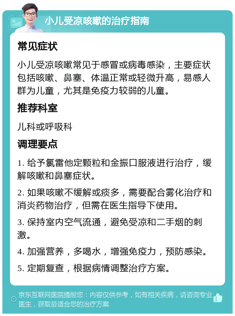 小儿受凉咳嗽的治疗指南 常见症状 小儿受凉咳嗽常见于感冒或病毒感染，主要症状包括咳嗽、鼻塞、体温正常或轻微升高，易感人群为儿童，尤其是免疫力较弱的儿童。 推荐科室 儿科或呼吸科 调理要点 1. 给予氯雷他定颗粒和金振口服液进行治疗，缓解咳嗽和鼻塞症状。 2. 如果咳嗽不缓解或痰多，需要配合雾化治疗和消炎药物治疗，但需在医生指导下使用。 3. 保持室内空气流通，避免受凉和二手烟的刺激。 4. 加强营养，多喝水，增强免疫力，预防感染。 5. 定期复查，根据病情调整治疗方案。