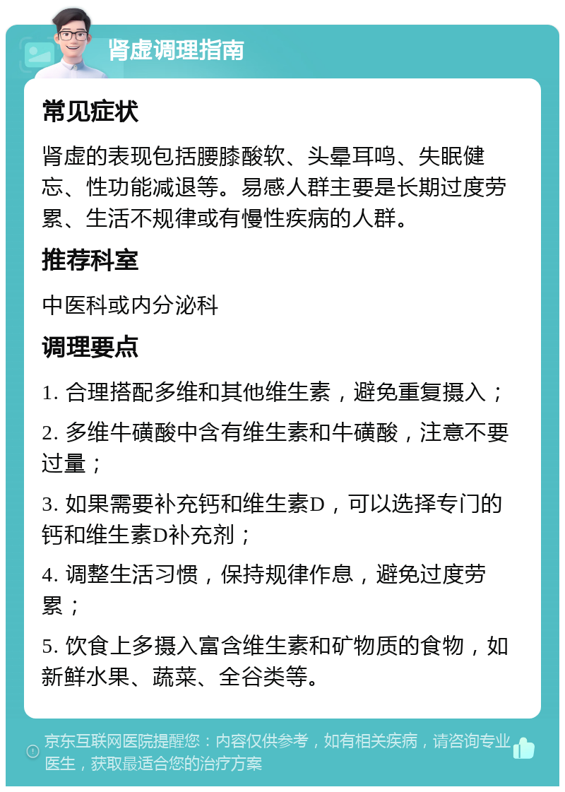 肾虚调理指南 常见症状 肾虚的表现包括腰膝酸软、头晕耳鸣、失眠健忘、性功能减退等。易感人群主要是长期过度劳累、生活不规律或有慢性疾病的人群。 推荐科室 中医科或内分泌科 调理要点 1. 合理搭配多维和其他维生素，避免重复摄入； 2. 多维牛磺酸中含有维生素和牛磺酸，注意不要过量； 3. 如果需要补充钙和维生素D，可以选择专门的钙和维生素D补充剂； 4. 调整生活习惯，保持规律作息，避免过度劳累； 5. 饮食上多摄入富含维生素和矿物质的食物，如新鲜水果、蔬菜、全谷类等。