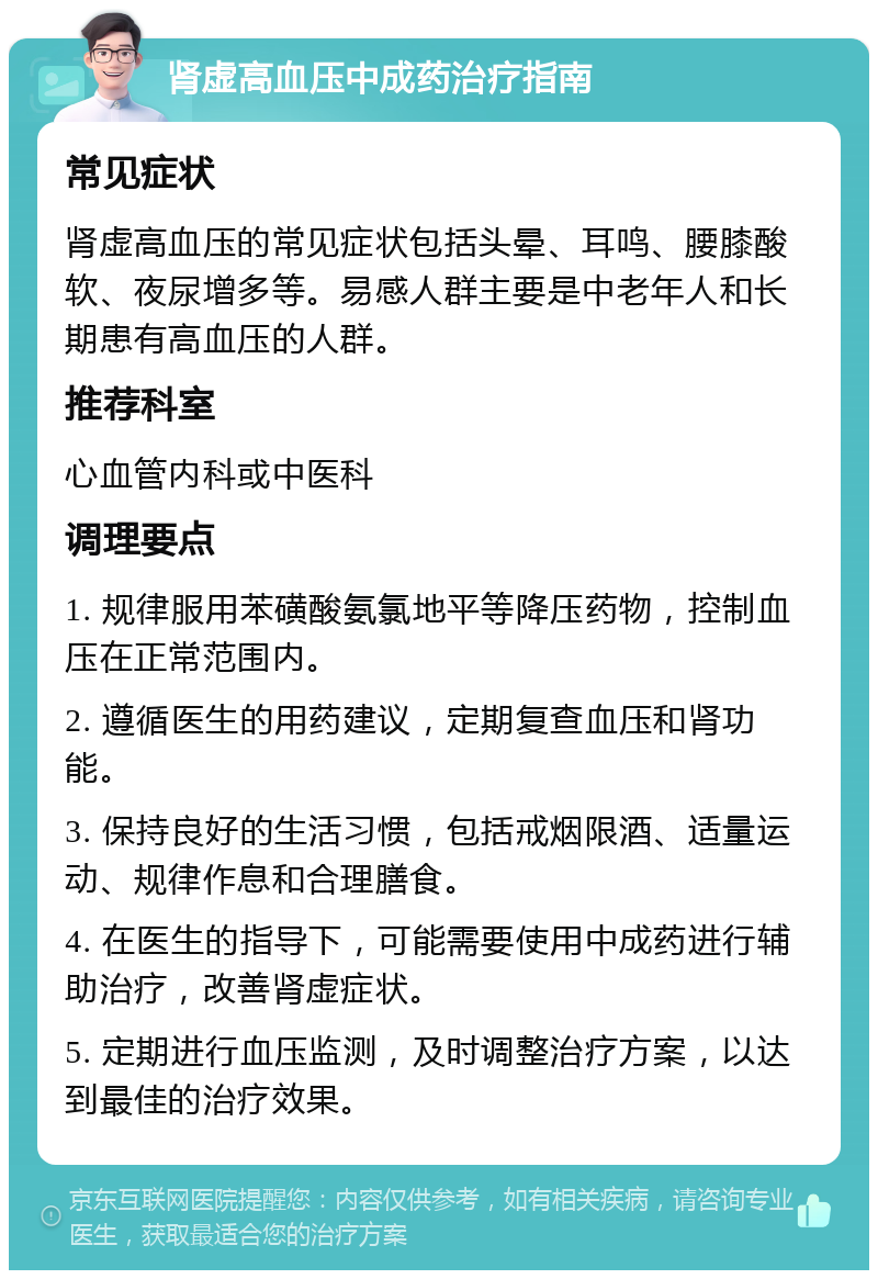 肾虚高血压中成药治疗指南 常见症状 肾虚高血压的常见症状包括头晕、耳鸣、腰膝酸软、夜尿增多等。易感人群主要是中老年人和长期患有高血压的人群。 推荐科室 心血管内科或中医科 调理要点 1. 规律服用苯磺酸氨氯地平等降压药物，控制血压在正常范围内。 2. 遵循医生的用药建议，定期复查血压和肾功能。 3. 保持良好的生活习惯，包括戒烟限酒、适量运动、规律作息和合理膳食。 4. 在医生的指导下，可能需要使用中成药进行辅助治疗，改善肾虚症状。 5. 定期进行血压监测，及时调整治疗方案，以达到最佳的治疗效果。