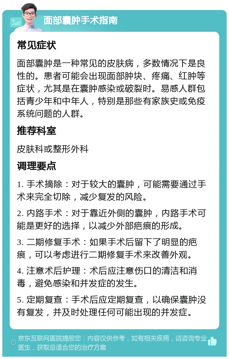 面部囊肿手术指南 常见症状 面部囊肿是一种常见的皮肤病，多数情况下是良性的。患者可能会出现面部肿块、疼痛、红肿等症状，尤其是在囊肿感染或破裂时。易感人群包括青少年和中年人，特别是那些有家族史或免疫系统问题的人群。 推荐科室 皮肤科或整形外科 调理要点 1. 手术摘除：对于较大的囊肿，可能需要通过手术来完全切除，减少复发的风险。 2. 内路手术：对于靠近外侧的囊肿，内路手术可能是更好的选择，以减少外部疤痕的形成。 3. 二期修复手术：如果手术后留下了明显的疤痕，可以考虑进行二期修复手术来改善外观。 4. 注意术后护理：术后应注意伤口的清洁和消毒，避免感染和并发症的发生。 5. 定期复查：手术后应定期复查，以确保囊肿没有复发，并及时处理任何可能出现的并发症。