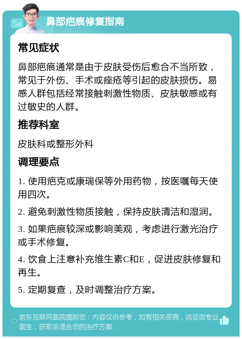 鼻部疤痕修复指南 常见症状 鼻部疤痕通常是由于皮肤受伤后愈合不当所致，常见于外伤、手术或痤疮等引起的皮肤损伤。易感人群包括经常接触刺激性物质、皮肤敏感或有过敏史的人群。 推荐科室 皮肤科或整形外科 调理要点 1. 使用疤克或康瑞保等外用药物，按医嘱每天使用四次。 2. 避免刺激性物质接触，保持皮肤清洁和湿润。 3. 如果疤痕较深或影响美观，考虑进行激光治疗或手术修复。 4. 饮食上注意补充维生素C和E，促进皮肤修复和再生。 5. 定期复查，及时调整治疗方案。