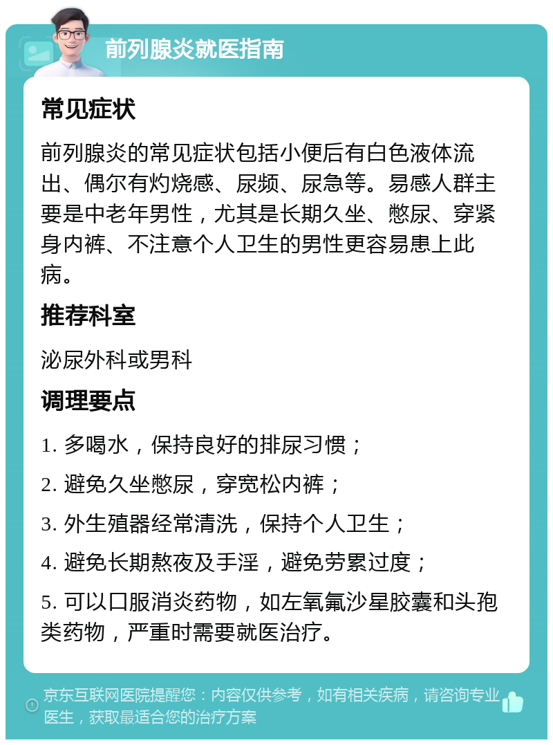 前列腺炎就医指南 常见症状 前列腺炎的常见症状包括小便后有白色液体流出、偶尔有灼烧感、尿频、尿急等。易感人群主要是中老年男性，尤其是长期久坐、憋尿、穿紧身内裤、不注意个人卫生的男性更容易患上此病。 推荐科室 泌尿外科或男科 调理要点 1. 多喝水，保持良好的排尿习惯； 2. 避免久坐憋尿，穿宽松内裤； 3. 外生殖器经常清洗，保持个人卫生； 4. 避免长期熬夜及手淫，避免劳累过度； 5. 可以口服消炎药物，如左氧氟沙星胶囊和头孢类药物，严重时需要就医治疗。