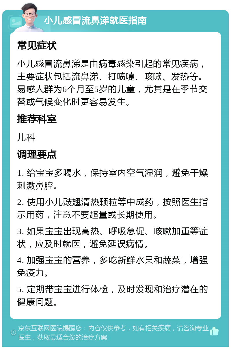 小儿感冒流鼻涕就医指南 常见症状 小儿感冒流鼻涕是由病毒感染引起的常见疾病，主要症状包括流鼻涕、打喷嚏、咳嗽、发热等。易感人群为6个月至5岁的儿童，尤其是在季节交替或气候变化时更容易发生。 推荐科室 儿科 调理要点 1. 给宝宝多喝水，保持室内空气湿润，避免干燥刺激鼻腔。 2. 使用小儿豉翘清热颗粒等中成药，按照医生指示用药，注意不要超量或长期使用。 3. 如果宝宝出现高热、呼吸急促、咳嗽加重等症状，应及时就医，避免延误病情。 4. 加强宝宝的营养，多吃新鲜水果和蔬菜，增强免疫力。 5. 定期带宝宝进行体检，及时发现和治疗潜在的健康问题。