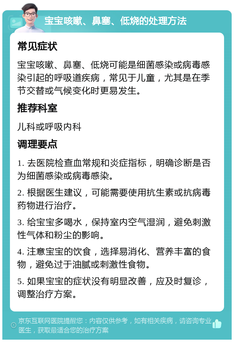 宝宝咳嗽、鼻塞、低烧的处理方法 常见症状 宝宝咳嗽、鼻塞、低烧可能是细菌感染或病毒感染引起的呼吸道疾病，常见于儿童，尤其是在季节交替或气候变化时更易发生。 推荐科室 儿科或呼吸内科 调理要点 1. 去医院检查血常规和炎症指标，明确诊断是否为细菌感染或病毒感染。 2. 根据医生建议，可能需要使用抗生素或抗病毒药物进行治疗。 3. 给宝宝多喝水，保持室内空气湿润，避免刺激性气体和粉尘的影响。 4. 注意宝宝的饮食，选择易消化、营养丰富的食物，避免过于油腻或刺激性食物。 5. 如果宝宝的症状没有明显改善，应及时复诊，调整治疗方案。