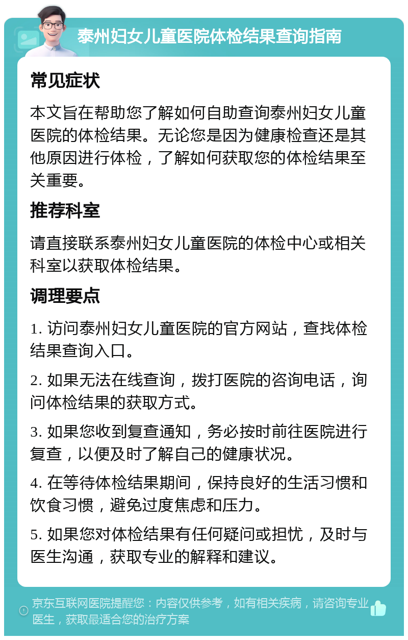 泰州妇女儿童医院体检结果查询指南 常见症状 本文旨在帮助您了解如何自助查询泰州妇女儿童医院的体检结果。无论您是因为健康检查还是其他原因进行体检，了解如何获取您的体检结果至关重要。 推荐科室 请直接联系泰州妇女儿童医院的体检中心或相关科室以获取体检结果。 调理要点 1. 访问泰州妇女儿童医院的官方网站，查找体检结果查询入口。 2. 如果无法在线查询，拨打医院的咨询电话，询问体检结果的获取方式。 3. 如果您收到复查通知，务必按时前往医院进行复查，以便及时了解自己的健康状况。 4. 在等待体检结果期间，保持良好的生活习惯和饮食习惯，避免过度焦虑和压力。 5. 如果您对体检结果有任何疑问或担忧，及时与医生沟通，获取专业的解释和建议。