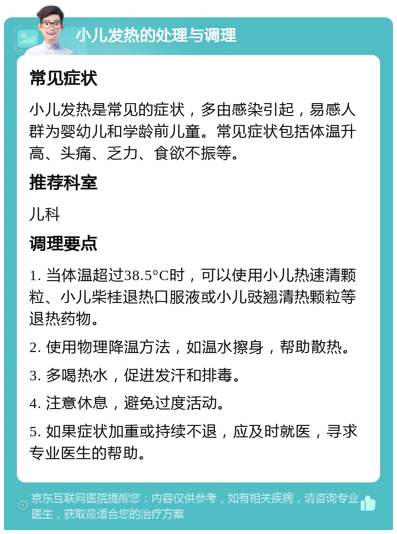 小儿发热的处理与调理 常见症状 小儿发热是常见的症状，多由感染引起，易感人群为婴幼儿和学龄前儿童。常见症状包括体温升高、头痛、乏力、食欲不振等。 推荐科室 儿科 调理要点 1. 当体温超过38.5°C时，可以使用小儿热速清颗粒、小儿柴桂退热口服液或小儿豉翘清热颗粒等退热药物。 2. 使用物理降温方法，如温水擦身，帮助散热。 3. 多喝热水，促进发汗和排毒。 4. 注意休息，避免过度活动。 5. 如果症状加重或持续不退，应及时就医，寻求专业医生的帮助。