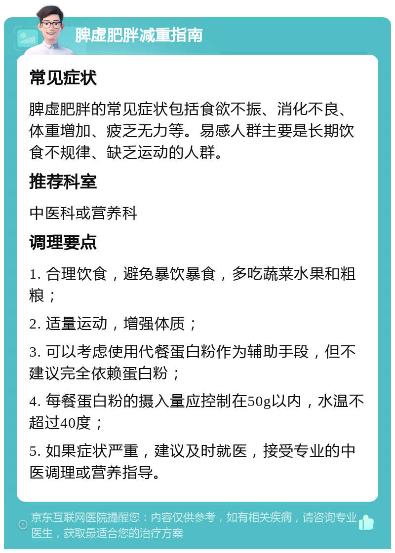 脾虚肥胖减重指南 常见症状 脾虚肥胖的常见症状包括食欲不振、消化不良、体重增加、疲乏无力等。易感人群主要是长期饮食不规律、缺乏运动的人群。 推荐科室 中医科或营养科 调理要点 1. 合理饮食，避免暴饮暴食，多吃蔬菜水果和粗粮； 2. 适量运动，增强体质； 3. 可以考虑使用代餐蛋白粉作为辅助手段，但不建议完全依赖蛋白粉； 4. 每餐蛋白粉的摄入量应控制在50g以内，水温不超过40度； 5. 如果症状严重，建议及时就医，接受专业的中医调理或营养指导。