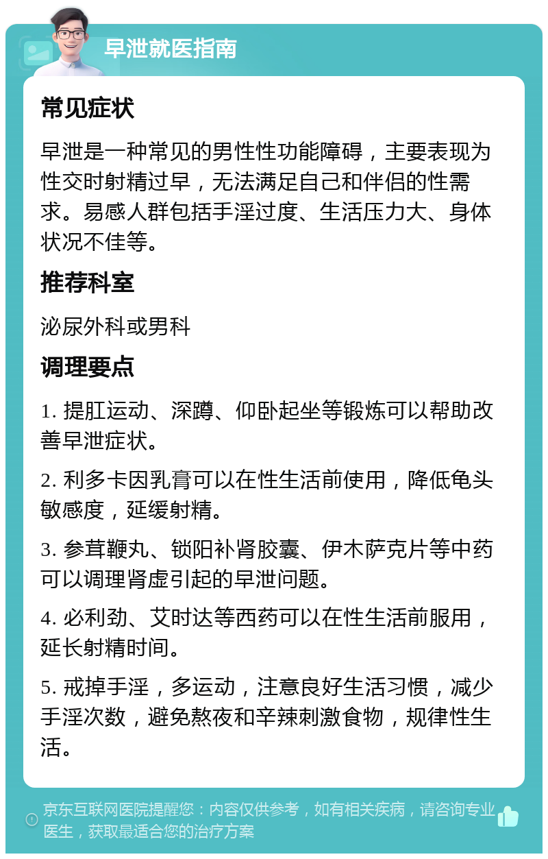 早泄就医指南 常见症状 早泄是一种常见的男性性功能障碍，主要表现为性交时射精过早，无法满足自己和伴侣的性需求。易感人群包括手淫过度、生活压力大、身体状况不佳等。 推荐科室 泌尿外科或男科 调理要点 1. 提肛运动、深蹲、仰卧起坐等锻炼可以帮助改善早泄症状。 2. 利多卡因乳膏可以在性生活前使用，降低龟头敏感度，延缓射精。 3. 参茸鞭丸、锁阳补肾胶囊、伊木萨克片等中药可以调理肾虚引起的早泄问题。 4. 必利劲、艾时达等西药可以在性生活前服用，延长射精时间。 5. 戒掉手淫，多运动，注意良好生活习惯，减少手淫次数，避免熬夜和辛辣刺激食物，规律性生活。