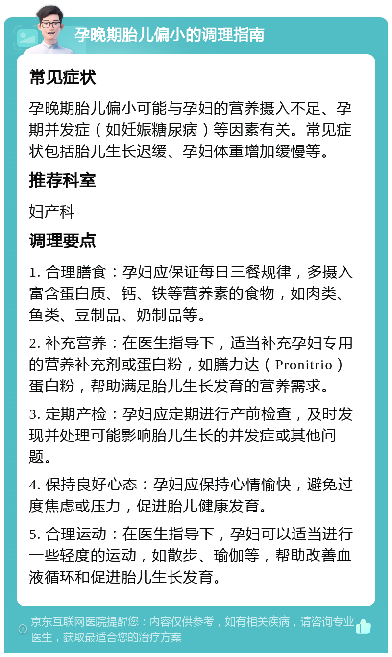 孕晚期胎儿偏小的调理指南 常见症状 孕晚期胎儿偏小可能与孕妇的营养摄入不足、孕期并发症（如妊娠糖尿病）等因素有关。常见症状包括胎儿生长迟缓、孕妇体重增加缓慢等。 推荐科室 妇产科 调理要点 1. 合理膳食：孕妇应保证每日三餐规律，多摄入富含蛋白质、钙、铁等营养素的食物，如肉类、鱼类、豆制品、奶制品等。 2. 补充营养：在医生指导下，适当补充孕妇专用的营养补充剂或蛋白粉，如膳力达（Pronitrio）蛋白粉，帮助满足胎儿生长发育的营养需求。 3. 定期产检：孕妇应定期进行产前检查，及时发现并处理可能影响胎儿生长的并发症或其他问题。 4. 保持良好心态：孕妇应保持心情愉快，避免过度焦虑或压力，促进胎儿健康发育。 5. 合理运动：在医生指导下，孕妇可以适当进行一些轻度的运动，如散步、瑜伽等，帮助改善血液循环和促进胎儿生长发育。