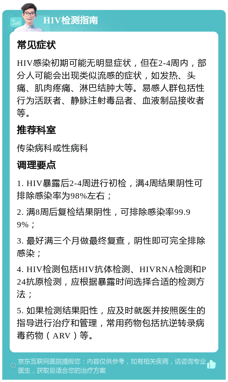 HIV检测指南 常见症状 HIV感染初期可能无明显症状，但在2-4周内，部分人可能会出现类似流感的症状，如发热、头痛、肌肉疼痛、淋巴结肿大等。易感人群包括性行为活跃者、静脉注射毒品者、血液制品接收者等。 推荐科室 传染病科或性病科 调理要点 1. HIV暴露后2-4周进行初检，满4周结果阴性可排除感染率为98%左右； 2. 满8周后复检结果阴性，可排除感染率99.99%； 3. 最好满三个月做最终复查，阴性即可完全排除感染； 4. HIV检测包括HIV抗体检测、HIVRNA检测和P24抗原检测，应根据暴露时间选择合适的检测方法； 5. 如果检测结果阳性，应及时就医并按照医生的指导进行治疗和管理，常用药物包括抗逆转录病毒药物（ARV）等。